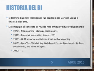 HISTORIA DEL BI
• El término Business Intelligence fue acuñado por Gartner Group a
finales de los 80’s.
• Sin embargo, el concepto es mucho más antiguo y sigue evolucionando
• 1970’s - MIS reporting - static/periodic reports
• 1980’s - Executive Information Systems (EIS)
• 1990’s - OLAP, dynamic, multidimensional, ad-hoc reporting
• 2010’s - Data/Text/Web Mining; Web-based Portals, Dashboards, Big Data,
Social Media, and Visual Analytics
• 2020’s - …
5 ABRIL 2015
 
