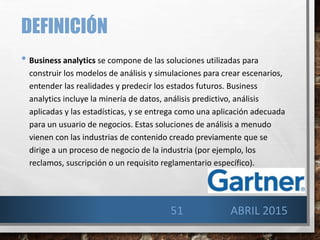 DEFINICIÓN
• Business analytics se compone de las soluciones utilizadas para
construir los modelos de análisis y simulaciones para crear escenarios,
entender las realidades y predecir los estados futuros. Business
analytics incluye la minería de datos, análisis predictivo, análisis
aplicadas y las estadísticas, y se entrega como una aplicación adecuada
para un usuario de negocios. Estas soluciones de análisis a menudo
vienen con las industrias de contenido creado previamente que se
dirige a un proceso de negocio de la industria (por ejemplo, los
reclamos, suscripción o un requisito reglamentario específico).
51 ABRIL 2015
 