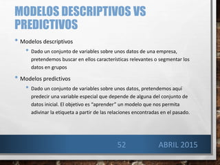 MODELOS DESCRIPTIVOS VS
PREDICTIVOS
• Modelos descriptivos
• Dado un conjunto de variables sobre unos datos de una empresa,
pretendemos buscar en ellos características relevantes o segmentar los
datos en grupos
• Modelos predictivos
• Dado un conjunto de variables sobre unos datos, pretendemos aquí
predecir una variable especial que depende de alguna del conjunto de
datos inicial. El objetivo es “aprender” un modelo que nos permita
adivinar la etiqueta a partir de las relaciones encontradas en el pasado.
52 ABRIL 2015
 