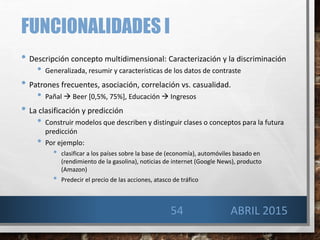 FUNCIONALIDADES I
• Descripción concepto multidimensional: Caracterización y la discriminación
• Generalizada, resumir y características de los datos de contraste
• Patrones frecuentes, asociación, correlación vs. casualidad.
• Pañal  Beer [0,5%, 75%], Educación  Ingresos
• La clasificación y predicción
• Construir modelos que describen y distinguir clases o conceptos para la futura
predicción
• Por ejemplo:
• clasificar a los países sobre la base de (economía), automóviles basado en
(rendimiento de la gasolina), noticias de internet (Google News), producto
(Amazon)
• Predecir el precio de las acciones, atasco de tráfico
ABRIL 201554
 