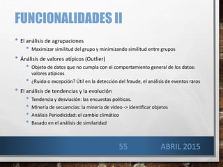 FUNCIONALIDADES II
• El análisis de agrupaciones
• Maximizar similitud del grupo y minimizando similitud entre grupos
• Ánálisis de valores atípicos (Outlier)
• Objeto de datos que no cumpla con el comportamiento general de los datos:
valores atípicos
• ¿Ruido o excepción? Útil en la detección del fraude, el análisis de eventos raros
• El análisis de tendencias y la evolución
• Tendencia y desviación: las encuestas políticas.
• Minería de secuencias: la minería de vídeo -> identificar objetos
• Análisis Periodicidad: el cambio climático
• Basado en el análisis de similaridad
ABRIL 201555
 