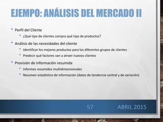 EJEMPO: ANÁLISIS DEL MERCADO II
• Perfil del Cliente
• ¿Qué tipo de clientes compra qué tipo de productos?
• Análisis de las necesidades del cliente
• Identificar los mejores productos para los diferentes grupos de clientes
• Predecir qué factores van a atraer nuevos clientes
• Provisión de información resumida
• Informes resumidos multidimensionales
• Resumen estadístico de información (datos de tendencia central y de variación)
ABRIL 201557
 