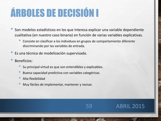 ÁRBOLES DE DECISIÓN I
• Son modelos estadísticos en los que interesa explicar una variable dependiente
cualitativa (en nuestro caso binaria) en función de varias variables explicativas.
• Consiste en clasificar a los individuos en grupos de comportamiento diferente
discriminando por las variables de entrada.
• Es una técnica de modelización supervisada.
• Beneficios:
• Su principal virtud es que son entendibles y explicables.
• Buena capacidad predictiva con variables categóricas.
• Alta flexibilidad
• Muy fáciles de implementar, mantener y revisar.
ABRIL 201559
 