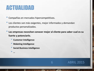 ACTUALIDAD
• Compañías en mercados hipercompetitivos.
• Los clientes son más exigentes, mejor informados y demandan
productos personalizados.
• Las empresas necesitan conocer mejor al cliente para saber cual es su
fuerte y potenciarlo.
• Customer Intelligence
• Maketing Intelligence
• Social Business Intelligence
• …
6 ABRIL 2015
 