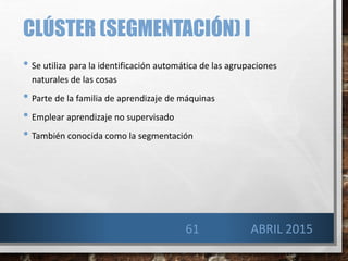 CLÚSTER (SEGMENTACIÓN) I
• Se utiliza para la identificación automática de las agrupaciones
naturales de las cosas
• Parte de la familia de aprendizaje de máquinas
• Emplear aprendizaje no supervisado
• También conocida como la segmentación
ABRIL 201561
 
