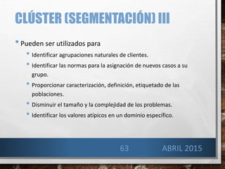 CLÚSTER (SEGMENTACIÓN) III
•Pueden ser utilizados para
• Identificar agrupaciones naturales de clientes.
• Identificar las normas para la asignación de nuevos casos a su
grupo.
• Proporcionar caracterización, definición, etiquetado de las
poblaciones.
• Disminuir el tamaño y la complejidad de los problemas.
• Identificar los valores atípicos en un dominio específico.
63 ABRIL 2015
 