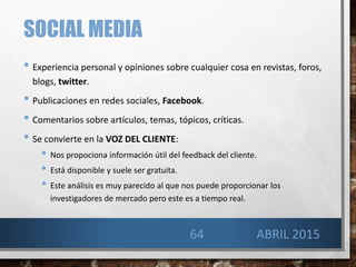 SOCIAL MEDIA
• Experiencia personal y opiniones sobre cualquier cosa en revistas, foros,
blogs, twitter.
• Publicaciones en redes sociales, Facebook.
• Comentarios sobre artículos, temas, tópicos, críticas.
• Se convierte en la VOZ DEL CLIENTE:
• Nos propociona información útil del feedback del cliente.
• Está disponible y suele ser gratuita.
• Este análisis es muy parecido al que nos puede proporcionar los
investigadores de mercado pero este es a tiempo real.
64 ABRIL 2015
 