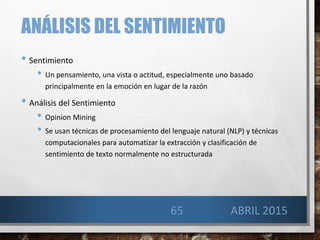ANÁLISIS DEL SENTIMIENTO
• Sentimiento
• Un pensamiento, una vista o actitud, especialmente uno basado
principalmente en la emoción en lugar de la razón
• Análisis del Sentimiento
• Opinion Mining
• Se usan técnicas de procesamiento del lenguaje natural (NLP) y técnicas
computacionales para automatizar la extracción y clasificación de
sentimiento de texto normalmente no estructurada
65 ABRIL 2015
 