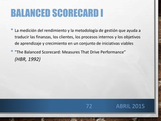 BALANCED SCORECARD I
• La medición del rendimiento y la metodología de gestión que ayuda a
traducir las finanzas, los clientes, los procesos internos y los objetivos
de aprendizaje y crecimiento en un conjunto de iniciativas viables
• "The Balanced Scorecard: Measures That Drive Performance”
(HBR, 1992)
72 ABRIL 2015
 