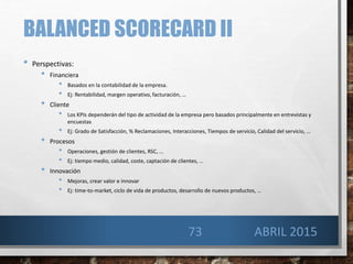 BALANCED SCORECARD II
• Perspectivas:
• Financiera
• Basados en la contabilidad de la empresa.
• Ej: Rentabilidad, margen operativo, facturación, …
• Cliente
• Los KPIs dependerán del tipo de actividad de la empresa pero basados principalmente en entrevistas y
encuestas
• Ej: Grado de Satisfacción, % Reclamaciones, Interacciones, Tiempos de servicio, Calidad del servicio, …
• Procesos
• Operaciones, gestión de clientes, RSC, …
• Ej: tiempo medio, calidad, coste, captación de clientes, …
• Innovación
• Mejoras, crear valor e innovar
• Ej: time-to-market, ciclo de vida de productos, desarrollo de nuevos productos, …
ABRIL 201573
 
