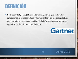 DEFINICIÓN
• Business intelligence (BI) es un término genérico que incluye las
aplicaciones, la infraestructura y herramientas y las mejores prácticas
que permitan el acceso y el análisis de la información para mejorar y
optimizar las decisiones y rendimiento.
9 ABRIL 2015
 