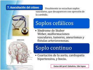 Usualmente se escuchan soplos
vasculares, que desaparecen con opresión de
la carótida.
Guías del prof. Zabaleta, 2do lapso
Soplos cefálicos
• Síndrome de Stuber
Weber, malformaciones
vasculares, tumores, aneurismas y
fístulas arteriovenosas.
Soplo continuo
• Coartación de la aorta, cardiopatía
hipertensiva, y bocio.
 