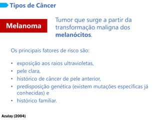 Azulay (2004)
Melanoma
Tipos de Câncer
Tumor que surge a partir da
transformação maligna dos
melanócitos.
Os principais fatores de risco são:
• exposição aos raios ultravioletas,
• pele clara,
• histórico de câncer de pele anterior,
• predisposição genética (existem mutações específicas já
conhecidas) e
• histórico familiar.
 