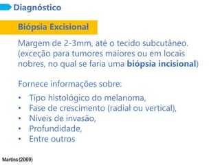 Martins (2009)
Diagnóstico
Biópsia Excisional
Margem de 2-3mm, até o tecido subcutâneo.
(exceção para tumores maiores ou em locais
nobres, no qual se faria uma biópsia incisional)
Fornece informações sobre:
• Tipo histológico do melanoma,
• Fase de crescimento (radial ou vertical),
• Níveis de invasão,
• Profundidade,
• Entre outros
 