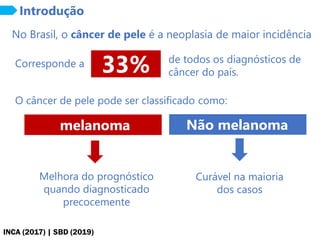 INCA (2017) | SBD (2019)
33%
No Brasil, o câncer de pele é a neoplasia de maior incidência
Introdução
Corresponde a de todos os diagnósticos de
câncer do país.
O câncer de pele pode ser classificado como:
melanoma Não melanoma
Melhora do prognóstico
quando diagnosticado
precocemente
Curável na maioria
dos casos
 