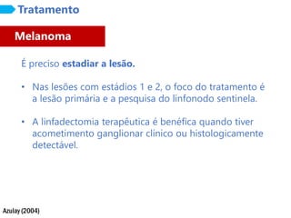 Azulay (2004)
Tratamento
É preciso estadiar a lesão.
• Nas lesões com estádios 1 e 2, o foco do tratamento é
a lesão primária e a pesquisa do linfonodo sentinela.
• A linfadectomia terapêutica é benéfica quando tiver
acometimento ganglionar clínico ou histologicamente
detectável.
Melanoma
 