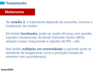 Azulay (2004)
Tratamento
No estádio 3, o tratamento depende do tamanho, número e
localização das lesões.
Em lesões localizadas, pode ser usado técnicas com excisão,
injeções intralesionais do bacilo Calmette-Guérin (BCG),
ablação a laser, imiquimode e injeções de IFN – alfa.
Nas lesões múltiplas em extremidades o paciente pode se
beneficiar de terapêuticas como a perfusão isolada do
membro com quimioterapia.
Melanoma
 