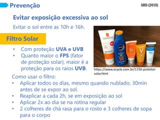 SBD (2019)
Prevenção
Evitar exposição excessiva ao sol
Evitar o sol entre as 10h e 16h.
• Com proteção UVA e UVB
• Quanto maior o FPS (fator
de proteção solar), maior é a
proteção para os raios UVB.
Filtro Solar
Como usar o filtro:
• Aplicar todos os dias, mesmo quando nublado, 30min
antes de se expor ao sol.
• Reaplicar a cada 2h, se em exposição ao sol
• Aplicar 2x ao dia se na rotina regular
• 2 colheres de chá rasa para o rosto e 3 colheres de sopa
para o corpo
https://www.ecycle.com.br/1726-protetor-
solar.html
 