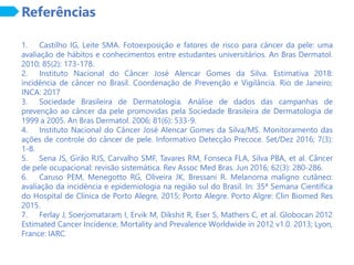 Referências
1. Castilho IG, Leite SMA. Fotoexposição e fatores de risco para câncer da pele: uma
avaliação de hábitos e conhecimentos entre estudantes universitários. An Bras Dermatol.
2010; 85(2): 173-178.
2. Instituto Nacional do Câncer José Alencar Gomes da Silva. Estimativa 2018:
incidência de câncer no Brasil. Coordenação de Prevenção e Vigilância. Rio de Janeiro;
INCA: 2017
3. Sociedade Brasileira de Dermatologia. Análise de dados das campanhas de
prevenção ao câncer da pele promovidas pela Sociedade Brasileira de Dermatologia de
1999 a 2005. An Bras Dermatol. 2006; 81(6): 533-9.
4. Instituto Nacional do Câncer José Alencar Gomes da Silva/MS. Monitoramento das
ações de controle do câncer de pele. Informativo Detecção Precoce. Set/Dez 2016; 7(3):
1-8.
5. Sena JS, Girão RJS, Carvalho SMF, Tavares RM, Fonseca FLA, Silva PBA, et al. Câncer
de pele ocupacional: revisão sistemática. Rev Assoc Med Bras. Jun 2016; 62(3): 280-286.
6. Caruso PEM, Menegotto RG, Oliveira JK, Bressani R. Melanoma maligno cutâneo:
avaliação da incidência e epidemiologia na região sul do Brasil. In: 35ª Semana Científica
do Hospital de Clínica de Porto Alegre, 2015; Porto Alegre. Porto Algre: Clin Biomed Res
2015.
7. Ferlay J, Soerjomataram I, Ervik M, Dikshit R, Eser S, Mathers C, et al. Globocan 2012
Estimated Cancer Incidence, Mortality and Prevalence Worldwide in 2012 v1.0. 2013; Lyon,
France: IARC.
 
