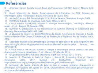 Referências
8. American Cancer Society. About Basal and Squamous Cell Skin Cancer. Atlanta: ACS;
2016.
9. Brasil. Ministério da Saúde. Departamento de Informática do SUS. Sistema de
informações sobre mortalidade. Brasília: Ministério da Saúde; 2017.
10. Azulay RD, Azulay DR. Dermatologia. 3ª ed. Rio de Janeiro: Guanabara Koogan; 2004
11. Hoff PMG. Tratado de oncologia. São Paulo: Atheneu; 2013.
12. Clínica médica FM-HCUSP, volume 3: doenças hematológicas, oncologia, doenças
renais - 2. ed - Barueri, SP; Manole, 2016.
13. Dummer R, Osterwalder U. UV transmission of summer clothing in Switzerland and
Germany. Dermatology 200:81–82; 2000.
14. A situação do câncer no Brasil/Ministério da Saúde, Secretaria de Atenção à Saúde,
Instituto Nacional de Câncer, Coordenação de Prevenção e Vigilância. Rio de Janeiro: INCA,
2006.
15. Sociedade Brasileira de Dermatologia. Doenças de pele: câncer de pele. Disponível em:
www.sbd.org.br/dermatologia/pele/doencas-e-problemas/cancer-da-pele/. Acesso em
30/07/2019.
16. Clínica médica FM-HCUSP, volume 7: alergia e imunologia clínica, doenças de pele,
doenças infecciosas e parasitárias - 2. ed - Barueri, SP; Manole, 2016.
17. Grupo Brasileiro de Melanoma. Melanoma. GBM. Jan Fev Mar 2017; 76: 2-7.
18. Munhoz R, Wainstein A, Melo A, Duprat J, Barros M, Schmerling R et al. Diretriz
melanoma. SBOC, 2017. [Acesso em 03/08/2019]. Disponível em:
https://www.sboc.org.br/images/diretrizes/diretrizes_pdfs/Melanoma.pdf
19. Ministério da Saúde. Câncer de pele: o que é, causas, sintomas, tratamento e
prevenção; 2019 [acesso em agosto de 2019]. Disponível em: www.saude.gov.br/saude-de-
a-z/cancer-de-pele#prevencao
 