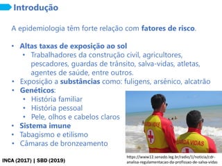 INCA (2017) | SBD (2019)
Introdução
A epidemiologia têm forte relação com fatores de risco.
• Altas taxas de exposição ao sol
• Trabalhadores da construção civil, agricultores,
pescadores, guardas de trânsito, salva-vidas, atletas,
agentes de saúde, entre outros.
• Exposição a substâncias como: fuligens, arsênico, alcatrão
• Genéticos:
• História familiar
• História pessoal
• Pele, olhos e cabelos claros
• Sistema imune
• Tabagismo e etilismo
• Câmaras de bronzeamento
https://www12.senado.leg.br/radio/1/noticia/cdr-
analisa-regulamentacao-da-profissao-de-salva-vidas
 