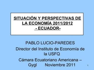 SITUACIÓN Y PERSPECTIVAS DE LA ECONOMÍA 2011/2012 - ECUADOR- PABLO LUCIO-PAREDES Director del Instituto de Economía de la USFQ Cámara Ecuatoriano Americana – Gygl  Noviembre 2011 