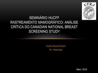 Cecília Oliveira Pereira
R1 - Mastologia
SEMINÁRIO HUCFF
RASTREAMENTO MAMOGRÁFICO: ANÁLISE
CRÍTICA DO CANADIAN NATIONAL BREAST
SCREENING STUDY
Maio / 2014
 