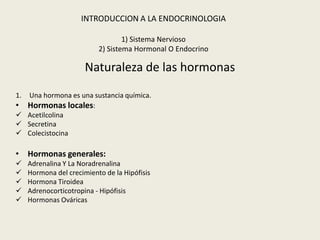 INTRODUCCION A LA ENDOCRINOLOGIA

                                   1) Sistema Nervioso
                           2) Sistema Hormonal O Endocrino

                       Naturaleza de las hormonas
1.Una hormona es una sustancia química.
• Hormonas locales:
 Acetilcolina
 Secretina
 Colecistocina

• Hormonas generales:
    Adrenalina Y La Noradrenalina
    Hormona del crecimiento de la Hipófisis
    Hormona Tiroidea
    Adrenocorticotropina - Hipófisis
    Hormonas Ováricas
 