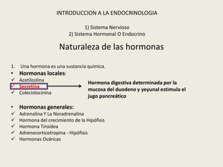 INTRODUCCION A LA ENDOCRINOLOGIA

                                   1) Sistema Nervioso
                           2) Sistema Hormonal O Endocrino

                       Naturaleza de las hormonas
1.Una hormona es una sustancia química.
• Hormonas locales:
 Acetilcolina
                               Hormona digestiva determinada por la
 Secretina
                               mucosa del duodeno y yeyunal estimula el
 Colecistocinina
                                    jugo pancreático

• Hormonas generales:
    Adrenalina Y La Noradrenalina
    Hormona del crecimiento de la Hipófisis
    Hormona Tiroidea
    Adrenocorticotropina - Hipófisis
    Hormonas Ováricas
 