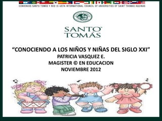“CONOCIENDO A LOS NIÑOS Y NIÑAS DEL SIGLO XXI”
PATRICIA VASQUEZ E.
MAGISTER © EN EDUCACION
NOVIEMBRE 2012

 