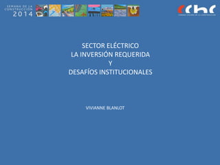 SECTOR ELÉCTRICO
LA INVERSIÓN REQUERIDA
Y
DESAFÍOS INSTITUCIONALES
VIVIANNE BLANLOT
 