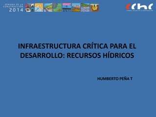 INFRAESTRUCTURA CRÍTICA PARA EL
DESARROLLO: RECURSOS HÍDRICOS
HUMBERTO PEÑA T
 