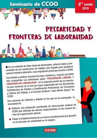 Precariedad y
fronteras de laboralidad
Precariedad y
fronteras de laboralidad
· Conte
Seminario de CCOO 2ª sesión
2019
n En un contexto de altas tasas de desempleo, salarios bajos y pre-
cariedad de las condiciones de trabajo, han llegado para quedarse
nuevos modelos laborales, cuya regulación preocupa mucho a CCOO.
Con debate y análisis, durante dos días, hombres y mujeres de CCOO
han compartido sus reflexiones sobre “PRECARIEDAD LABORAL Y
FRONTERAS DE LABORALIDAD”, en la segunda sesión de un semina-
rio que comenzó en el mes de mayo organizado por las Secretarías
Confederales de Empleo y Cualificación Profesional; de Formación
y Cultura del Trabajo, y la Escuela Sindical “Juan Muñiz Zapico” de
CCOO.
Dos sesiones de reflexión y debate en las que se ha subrayado la
necesidad de:
● Elaborar una propuesta coordinada de intervención sindical de
CCOO que detenga los abusos empresariales en las nuevas for-
mas de organización laboral.
● Exigir el establecimiento de un marco constitucional que garanti-
ce el principio de estabilidad en el empleo.
 