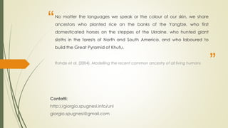 “
”
No matter the languages we speak or the colour of our skin, we share
ancestors who planted rice on the banks of the Yangtze, who first
domesticated horses on the steppes of the Ukraine, who hunted giant
sloths in the forests of North and South America, and who laboured to
build the Great Pyramid of Khufu.
Rohde et al. (2004), Modelling the recent common ancestry of all living humans
Contatti:
http://giorgio.spugnesi.info/uni
giorgio.spugnesi@gmail.com
 