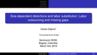 Introduction
Framework
Discussion
Other results
Size-dependent distortions and labor substitution: Labor
outsourcing and missing gaps.
Carlos Ospino1
1Universidad de los Andes
Seminario CEDE.
Bogotá, Colombia.
March 3rd, 2016
Carlos Ospino Size-dependent policies and labor substitution 1/33
 