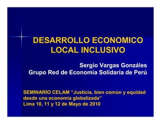 DESARROLLO ECONOMICO
LOCAL INCLUSIVO
SEMINARIO CELAM “Justicia, bien común y equidad
desde una economía globalizada”
Lima 10, 11 y 12 de Mayo de 2010
Sergio Vargas Gonzáles
Grupo Red de Economía Solidaria de Perú
 