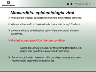 Miocarditis: epidemiología viral
 Virus cardio-trópicos son patógenos medio-ambientales comunes.

 Alta prevalencia de seropositividad en ausencia de enf. Cardiaca.

 Solo una minoría de individuos desarrollan miocarditis durante
  epidemias.

 Probable predisposición inmuno-genética.

          -Genes del Complejo Mayor de Histocompatibilidad (MHC)
          -Deficiencia genetica o adquirida de distrofina

 Factores adicionales: sexo masculino, edad (extremos), embarazo,
  malnutrición, deficiencia de selenio, etc.
 