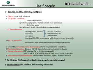 Clasificación
1) Cuadros clínicos / anatomopatológicos:

 a) Clásico: Coxsackie B, Influenza
 b) ICC aguda < 2 semanas:
                                fulminante linfocitica
                    (pródromo, compromiso hemodinámico, buen pronóstico)
                                 linfocitica aguda
                    (sin pródromo, sin alt. Hemodinámica, mala evolución)
 c) ICC semanas-meses
                             células gigantes (timoma)        Bloqueos AV. Arrtimia V.
                             eosinofílica                     Falta respuesta al tto.
                             sarcoidosis                      Mal pronostico
                             linfocitica 10%, 30% genoma viral MCP dil, no arritmias, progresión
  d) ICC con eosinofilia
                             eosinofilica o miocarditis por hipersensibilidad mal pronostico

 e) Miocarditis simulando infarto de miocardico (Parvo B19, miocarditis linfocitica).
 f) Muerte súbita cardiaca (bloqueo AV, TV): Borrelia, fulminante, infecciones dobles
 g) Crónica inflamatoria: MCP dilatada (Parvo B19, Herpes Virus 6)
                          linfocitica 10%, 30% genoma viral MCP dil, no arritmias, progresión
 h) Miocarditis por hipersensibilidad: eritma, fiebre, eosinofilia, ingesta de medicamentos

2) Clasificación Etiologica: viral, bacteriana, parasitos, autoinmunidad.

3) Perimiocarditis con síntomas dominantes pericárdicos.
 