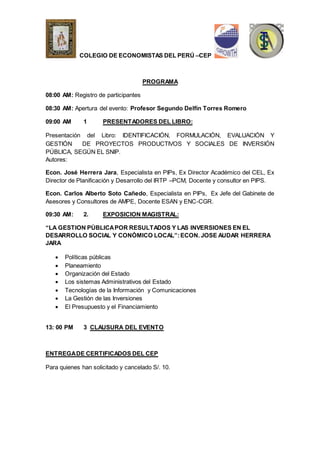 COLEGIO DE ECONOMISTAS DEL PERÚ –CEP 
PROGRAMA 
08:00 AM: Registro de participantes 
08:30 AM: Apertura del evento: Profesor Segundo Delfín Torres Romero 
09:00 AM 1 PRESENTADORES DEL LIBRO: 
Presentación del Libro: IDENTIFICACIÓN, FORMULACIÓN, EVALUACIÓN Y 
GESTIÓN DE PROYECTOS PRODUCTIVOS Y SOCIALES DE INVERSIÓN 
PÚBLICA, SEGÚN EL SNIP. 
Autores: 
Econ. José Herrera Jara, Especialista en PIPs, Ex Director Académico del CEL, Ex 
Director de Planificación y Desarrollo del IRTP –PCM, Docente y consultor en PIPS. 
Econ. Carlos Alberto Soto Cañedo, Especialista en PIPs, Ex Jefe del Gabinete de 
Asesores y Consultores de AMPE, Docente ESAN y ENC-CGR. 
09:30 AM: 2. EXPOSICION MAGISTRAL: 
“LA GESTION PÚBLICA POR RESULTADOS Y LAS INVERSIONES EN EL 
DESARROLLO SOCIAL Y CONÓMICO LOCAL”: ECON. JOSE AUDAR HERRERA 
JARA 
 Políticas públicas 
 Planeamiento 
 Organización del Estado 
 Los sistemas Administrativos del Estado 
 Tecnologías de la Información y Comunicaciones 
 La Gestión de las Inversiones 
 El Presupuesto y el Financiamiento 
13: 00 PM 3 CLAUSURA DEL EVENTO 
ENTREGA DE CERTIFICADOS DEL CEP 
Para quienes han solicitado y cancelado S/. 10. 
