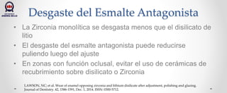 Desgaste del Esmalte Antagonista
• La Zirconia monolítica se desgasta menos que el disilicato de
litio
• El desgaste del esmalte antagonista puede reducirse
puliendo luego del ajuste
• En zonas con función oclusal, evitar el uso de cerámicas de
recubrimiento sobre disilicato o Zirconia
LAWSON, NC; et al. Wear of enamel opposing zirconia and lithium disilicate after adjustment, polishing and glazing.
Journal of Dentistry. 42, 1586-1591, Dec. 1, 2014. ISSN: 0300-5712.
 