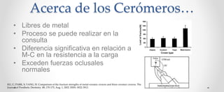 Acerca de los Cerómeros…
• Libres de metal
• Proceso se puede realizar en la
consulta
• Diferencia significativa en relación a
M-C en la resistencia a la carga
• Exceden fuerzas oclusales
normales
KU, C; PARK, S; YANG, H. Comparison of the fracture strengths of metal-ceramic crowns and three ceromer crowns. The
Journal of Prosthetic Dentistry. 88, 170-175, Aug. 1, 2002. ISSN: 0022-3913.
 