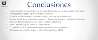 Conclusiones
• Las coronas Cerámicas similares a las Metal-Cerámicas por períodos de al menos 5 años
• Avances tecnológicos dirigidos a mejorar cerámicas
• En núcleos de Zr puede modificarse el diseño para mejorar el desempeño
• Zirconia densamente sinterizada no como 1º Opción por Chipping y Pérdida de Retención
• Disilicato de Litio representa una opción viable de tratamiento
• Metal-Cerámica siguen siendo el Gold Standard
• Zr monolítica pulida es la más conservadora del esmalte antagonista
• Coronas de cerómero tienen un rendimiento muy inferior a M-C
 