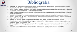 Bibliografía
• LAWSON, NC; et al. Wear of enamel opposing zirconia and lithium disilicate after adjustment, polishing and glazing. Journal of
Dentistry. 42, 1586-1591, Dec. 1, 2014. ISSN: 0300-5712.
• KU, C; PARK, S; YANG, H. Comparison of the fracture strengths of metal-ceramic crowns and three ceromer crowns. The Journal
of Prosthetic Dentistry. 88, 170-175, Aug. 1, 2002. ISSN: 0022-3913.
• Pieger S, Salman A, Bidra AS, Clinical outcomes of lithum disilicate single crowns and partial fixed dental prosthesis: a systematic
review Int J Prost. 2014
• Larsson C, Weneberg A. The clinical success of zirconia based crowns. A systematic review. Int J prostodont 2014, Jan 27
• Wang X , Fan D, Swain MV, Zhao K, A systematic review of all ceramic crowns. Clinical fracture rates in relation to restored tooth
type Int J Prostodont 2012
• Kassem AS, Atta O, El- Mowafy O. Survival rates of porcelain molar crowns. An update Int J Prostodont 2010 Jan
• Wassiermann A, Kasier M, Strub JR. Clinical long term results of VITA – IN CERAM classic crowns and fixed partial dentrures, A
systematic Review. Int J Prostodont 2006
• El- Mowafy O, Bronchu JF, Longevity and clinical performance of IPS- Empress ceramic restorations a literature review. Jcan Dent
Asoc
• Toman M, Toksavul S, Clinical evaluation of 121 lithum disilicate crowns up to 9 years. Quintesence Inc 2015, Mar
 