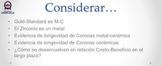 Considerar…
• Gold-Standard es M-C
• El Zirconio es un metal
• Evidencia de longevidad de Coronas metal-cerámica
• Evidencia de longevidad de Coronas cerámicas
• ¿Cómo se desenvuelven en relación Costo-Beneficio en el
largo plazo?
 