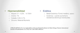 • Hipersensibilidad
o Níquel: 0.1 – 0.2% 4:1 M:H
o Cromo: 1%
o Cobalto: 0.05- 0.1%
o Zirconio: Material Bioinerte
• Estética
o Metal-Cerámica: Fondo metálico, opaco
o Cerámica: cuando aumenta la
resistencia disminuye translucidez
GÖKÇEN-RÖHLIG, B; et al. Applicability of Zirconia Dental Prostheses for Metal Allergy Patients. International
Journal of Prosthodontics. 23, 6, 562, Nov. 2010. ISSN: 08932174.
 