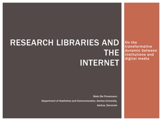 On the 
transformative 
dynamic between 
institutions and 
digital media 
RESEARCH LIBRARIES AND 
THE 
INTERNET 
Niels Ole Finnemann 
Department of Aesthetics and Communication, Aarhus University, 
Aarhus, Denmark 
 