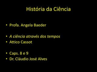 História da Ciência
• Profa. Angela Baeder
• A ciência através dos tempos
• Attico Cassot
• Caps. 8 e 9
• Dr. Cláudio José Alves
 