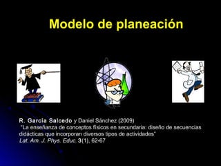 Modelo de planeaciónModelo de planeación
R. García Salcedo y Daniel Sánchez (2009)
“La enseñanza de conceptos físicos en secundaria: diseño de secuencias
didácticas que incorporan diversos tipos de actividades”
Lat. Am. J. Phys. Educ. 3(1), 62-67
 