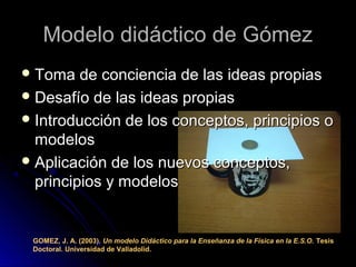 Modelo didáctico de GómezModelo didáctico de Gómez
 Toma de conciencia de las ideas propiasToma de conciencia de las ideas propias
 Desafío de las ideas propiasDesafío de las ideas propias
 Introducción de los conceptos, principios oIntroducción de los conceptos, principios o
modelosmodelos
 Aplicación de los nuevos conceptos,Aplicación de los nuevos conceptos,
principios y modelosprincipios y modelos
GOMEZ, J. A. (2003). Un modelo Didáctico para la Enseñanza de la Física en la E.S.O. Tesis
Doctoral. Universidad de Valladolid.
 