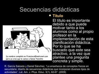 Secuencias didácticasSecuencias didácticas
 TítuloTítulo
El título es importanteEl título es importante
debido a que puededebido a que puede
motivar tanto a losmotivar tanto a los
alumnos como al propioalumnos como al propio
profesor en laprofesor en la
implementación de estaimplementación de esta
planificación didáctica.planificación didáctica.
Por lo que se haPor lo que se ha
buscado que este seabuscado que este sea
atractivo, a la vez queatractivo, a la vez que
plantee una preguntaplantee una pregunta
concreta y simple.concreta y simple.
R. García Salcedo y Daniel Sánchez, “La enseñanza de conceptos físicos en
secundaria: diseño de secuencias didácticas que incorporan diversos tipos de
actividades”, Lat. Am. J. Phys. Educ. 3(1), 62-67 (2009)
 